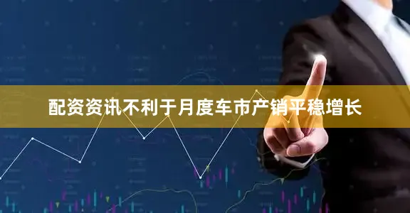 配资资讯不利于月度车市产销平稳增长