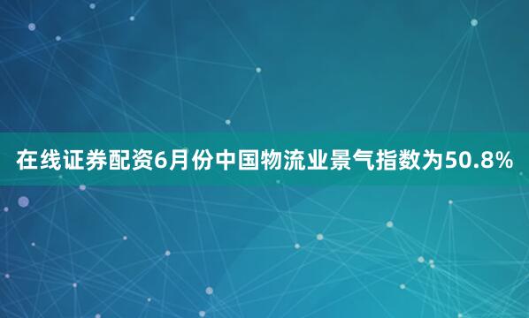 在线证券配资6月份中国物流业景气指数为50.8%