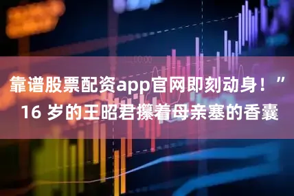 靠谱股票配资app官网即刻动身！” 16 岁的王昭君攥着母亲塞的香囊