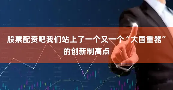 股票配资吧我们站上了一个又一个“大国重器”的创新制高点