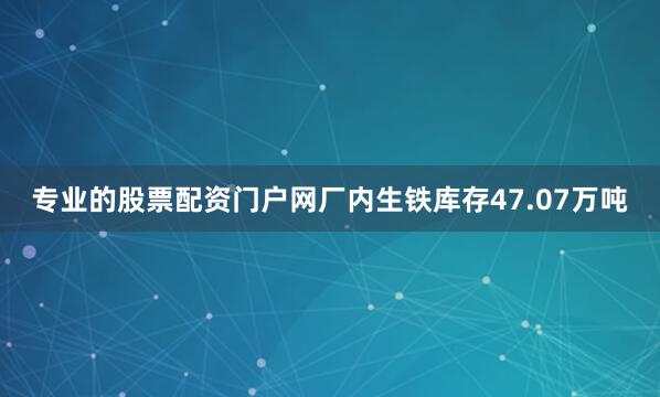 专业的股票配资门户网厂内生铁库存47.07万吨