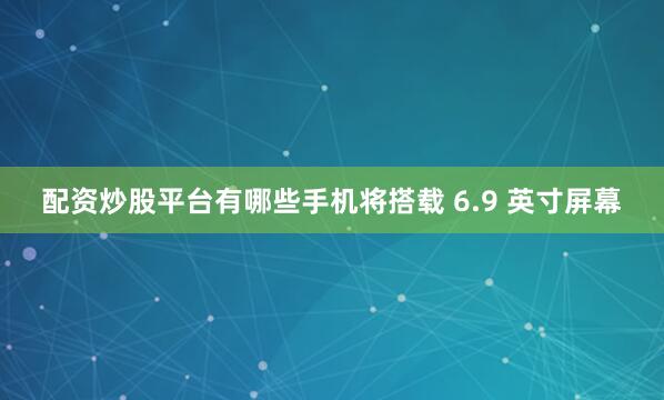 配资炒股平台有哪些手机将搭载 6.9 英寸屏幕