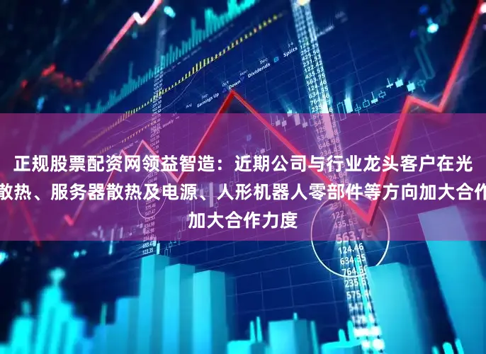 正规股票配资网领益智造：近期公司与行业龙头客户在光模块散热、服务器散热及电源、人形机器人零部件等方向加大合作力度