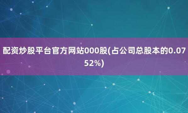 配资炒股平台官方网站000股(占公司总股本的0.0752%)