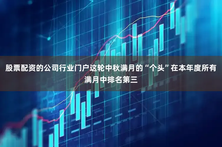 股票配资的公司行业门户这轮中秋满月的“个头”在本年度所有满月中排名第三