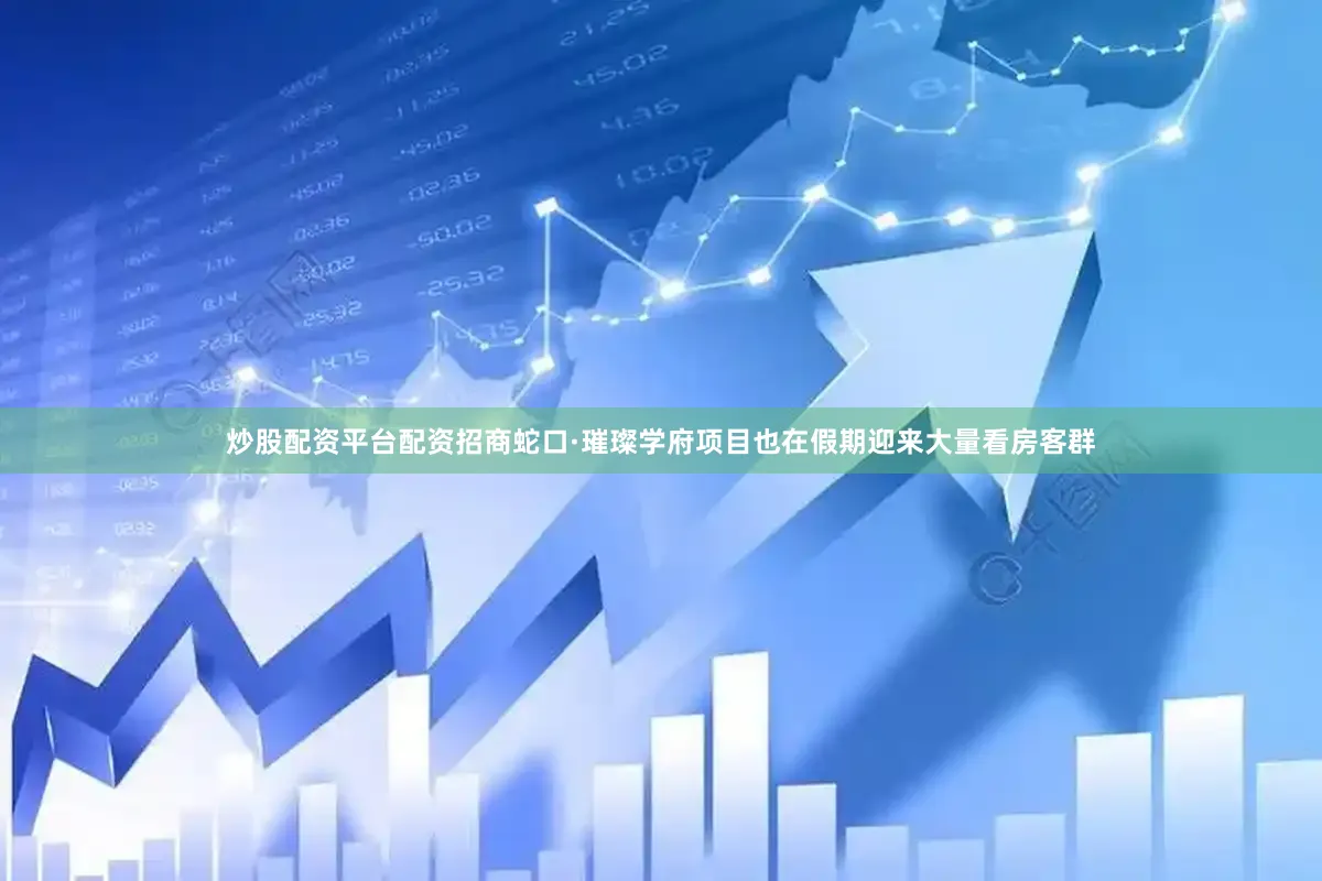 炒股配资平台配资招商蛇口·璀璨学府项目也在假期迎来大量看房客群