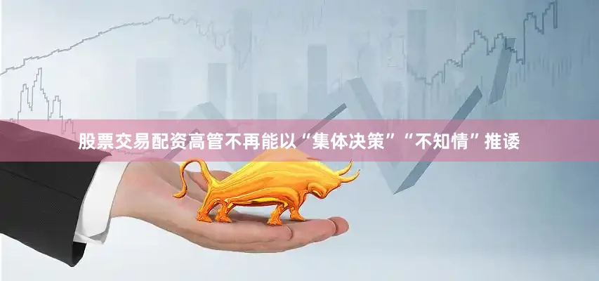 股票交易配资高管不再能以“集体决策”“不知情”推诿