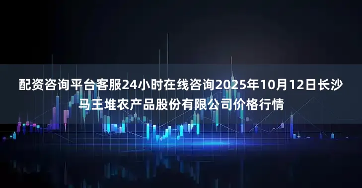配资咨询平台客服24小时在线咨询2025年10月12日长沙马王堆农产品股份有限公司价格行情