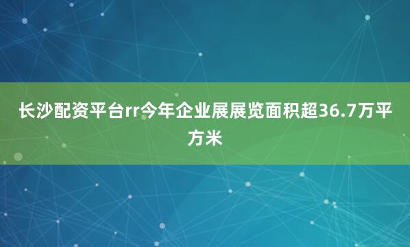 长沙配资平台rr今年企业展展览面积超36.7万平方米